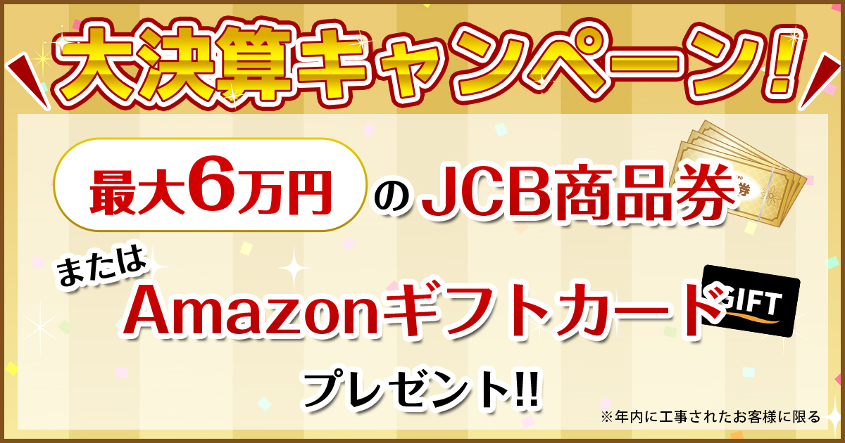 大決算キャンペーン！最大6万円のJCB商品券またはAmazonギフトカードプレゼント※年内に工事されたお客様に限る